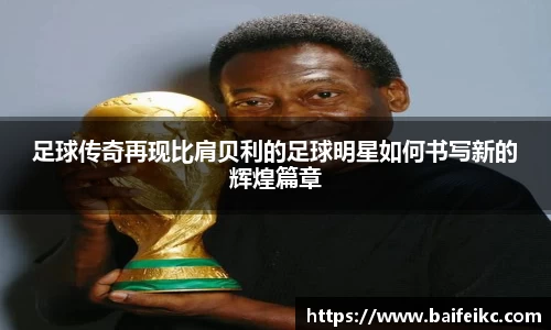足球传奇再现比肩贝利的足球明星如何书写新的辉煌篇章