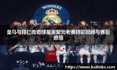 皇马与拜仁传奇球星重聚元老赛精彩回顾与赛后感悟
